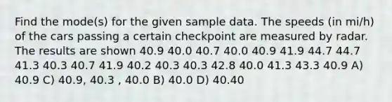 Find the mode(s) for the given sample data. The speeds (in mi/h) of the cars passing a certain checkpoint are measured by radar. The results are shown 40.9 40.0 40.7 40.0 40.9 41.9 44.7 44.7 41.3 40.3 40.7 41.9 40.2 40.3 40.3 42.8 40.0 41.3 43.3 40.9 A) 40.9 C) 40.9, 40.3 , 40.0 B) 40.0 D) 40.40