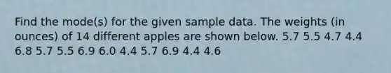 Find the mode(s) for the given sample data. The weights (in ounces) of 14 different apples are shown below. 5.7 5.5 4.7 4.4 6.8 5.7 5.5 6.9 6.0 4.4 5.7 6.9 4.4 4.6