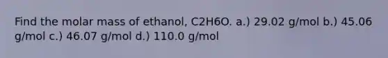 Find the molar mass of ethanol, C2H6O. a.) 29.02 g/mol b.) 45.06 g/mol c.) 46.07 g/mol d.) 110.0 g/mol