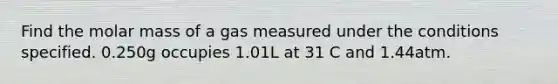 Find the molar mass of a gas measured under the conditions specified. 0.250g occupies 1.01L at 31 C and 1.44atm.