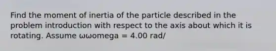 Find the moment of inertia of the particle described in the problem introduction with respect to the axis about which it is rotating. Assume ωωomega = 4.00 rad/