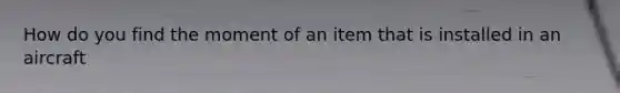 How do you find the moment of an item that is installed in an aircraft