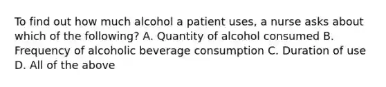 To find out how much alcohol a patient uses, a nurse asks about which of the following? A. Quantity of alcohol consumed B. Frequency of alcoholic beverage consumption C. Duration of use D. All of the above