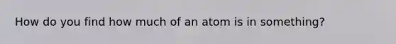 How do you find how much of an atom is in something?