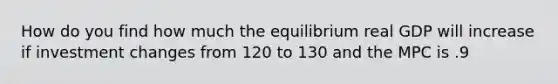 How do you find how much the equilibrium real GDP will increase if investment changes from 120 to 130 and the MPC is .9