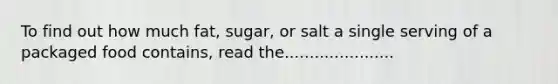 To find out how much fat, sugar, or salt a single serving of a packaged food contains, read the......................