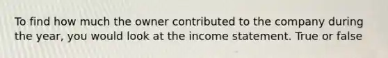 To find how much the owner contributed to the company during the year, you would look at the income statement. True or false