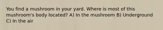 You find a mushroom in your yard. Where is most of this mushroom's body located? A) In the mushroom B) Underground C) In the air