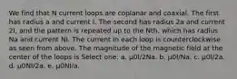 We find that N current loops are coplanar and coaxial. The first has radius a and current I. The second has radius 2a and current 2I, and the pattern is repeated up to the Nth, which has radius Na and current NI. The current in each loop is counterclockwise as seen from above. The magnitude of the magnetic field at the center of the loops is Select one: a. μ0I/2Na. b. μ0I/Na. c. μ0I/2a. d. μ0NI/2a. e. μ0NI/a.