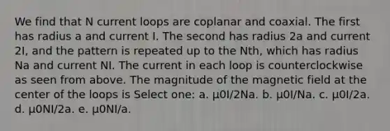 We find that N current loops are coplanar and coaxial. The first has radius a and current I. The second has radius 2a and current 2I, and the pattern is repeated up to the Nth, which has radius Na and current NI. The current in each loop is counterclockwise as seen from above. The magnitude of the magnetic field at the center of the loops is Select one: a. μ0I/2Na. b. μ0I/Na. c. μ0I/2a. d. μ0NI/2a. e. μ0NI/a.