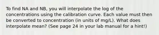 To find NA and NB, you will interpolate the log of the concentrations using the calibration curve. Each value must then be converted to concentration (in units of mg/L). What does interpolate mean? (See page 24 in your lab manual for a hint!)