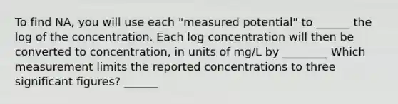 To find NA, you will use each "measured potential" to ______ the log of the concentration. Each log concentration will then be converted to concentration, in units of mg/L by ________ Which measurement limits the reported concentrations to three <a href='https://www.questionai.com/knowledge/kFFoNy5xk3-significant-figures' class='anchor-knowledge'>significant figures</a>? ______