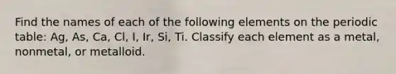 Find the names of each of the following elements on the periodic table: Ag, As, Ca, Cl, I, Ir, Si, Ti. Classify each element as a metal, nonmetal, or metalloid.