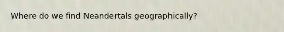 Where do we find Neandertals geographically?