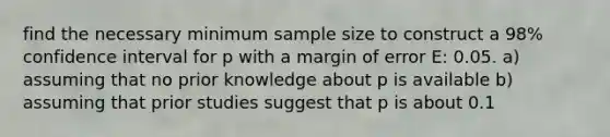 find the necessary minimum sample size to construct a 98% confidence interval for p with a margin of error E: 0.05. a) assuming that no prior knowledge about p is available b) assuming that prior studies suggest that p is about 0.1