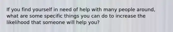 If you find yourself in need of help with many people around, what are some specific things you can do to increase the likelihood that someone will help you?