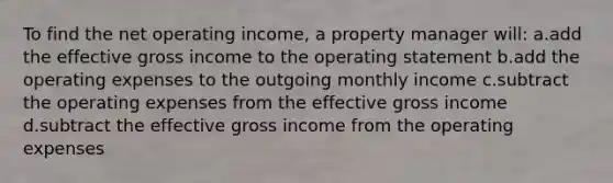 To find the net operating income, a property manager will: a.add the effective gross income to the operating statement b.add the operating expenses to the outgoing monthly income c.subtract the operating expenses from the effective gross income d.subtract the effective gross income from the operating expenses