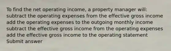 To find the net operating income, a property manager will: subtract the operating expenses from the effective gross income add the operating expenses to the outgoing monthly income subtract the effective gross income from the operating expenses add the effective gross income to the operating statement Submit answer