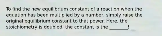 To find the new equilibrium constant of a reaction when the equation has been multiplied by a number, simply raise the original equilibrium constant to that power. Here, the stoichiometry is doubled; the constant is the ________!