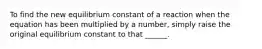 To find the new equilibrium constant of a reaction when the equation has been multiplied by a number, simply raise the original equilibrium constant to that ______.