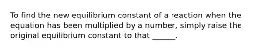 To find the new equilibrium constant of a reaction when the equation has been multiplied by a number, simply raise the original equilibrium constant to that ______.