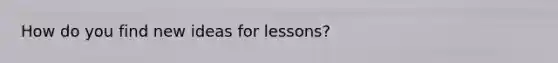 How do you find new ideas for lessons?