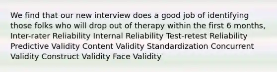 We find that our new interview does a good job of identifying those folks who will drop out of therapy within the first 6 months, Inter-rater Reliability Internal Reliability Test-retest Reliability Predictive Validity Content Validity Standardization Concurrent Validity Construct Validity Face Validity