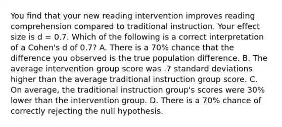 You find that your new reading intervention improves reading comprehension compared to traditional instruction. Your effect size is d = 0.7. Which of the following is a correct interpretation of a Cohen's d of 0.7? A. There is a 70% chance that the difference you observed is the true population difference. B. The average intervention group score was .7 standard deviations higher than the average traditional instruction group score. C. On average, the traditional instruction group's scores were 30% lower than the intervention group. D. There is a 70% chance of correctly rejecting the null hypothesis.