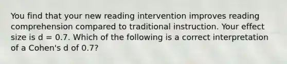 You find that your new reading intervention improves reading comprehension compared to traditional instruction. Your effect size is d = 0.7. Which of the following is a correct interpretation of a Cohen's d of 0.7?