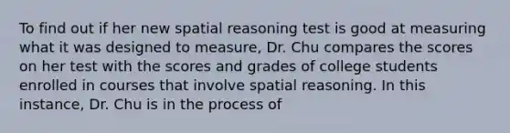 To find out if her new spatial reasoning test is good at measuring what it was designed to measure, Dr. Chu compares the scores on her test with the scores and grades of college students enrolled in courses that involve spatial reasoning. In this instance, Dr. Chu is in the process of