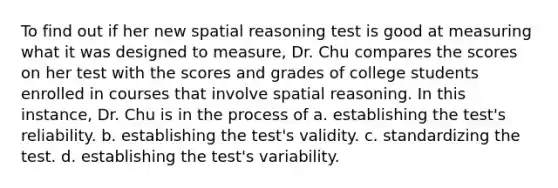 To find out if her new spatial reasoning test is good at measuring what it was designed to measure, Dr. Chu compares the scores on her test with the scores and grades of college students enrolled in courses that involve spatial reasoning. In this instance, Dr. Chu is in the process of a. establishing the test's reliability. b. establishing the test's validity. c. standardizing the test. d. establishing the test's variability.