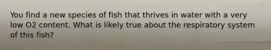 You find a new species of fish that thrives in water with a very low O2 content. What is likely true about the respiratory system of this fish?