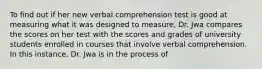 To find out if her new verbal comprehension test is good at measuring what it was designed to measure, Dr. Jwa compares the scores on her test with the scores and grades of university students enrolled in courses that involve verbal comprehension. In this instance, Dr. Jwa is in the process of