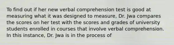 To find out if her new verbal comprehension test is good at measuring what it was designed to measure, Dr. Jwa compares the scores on her test with the scores and grades of university students enrolled in courses that involve verbal comprehension. In this instance, Dr. Jwa is in the process of