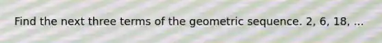 Find the next three terms of the geometric sequence. 2, 6, 18, ...