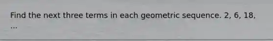 Find the next three terms in each geometric sequence. 2, 6, 18, ...