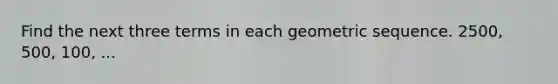 Find the next three terms in each geometric sequence. 2500, 500, 100, ...