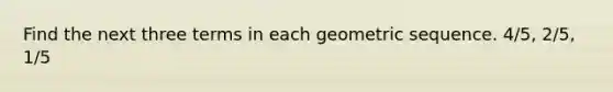 Find the next three terms in each geometric sequence. 4/5, 2/5, 1/5