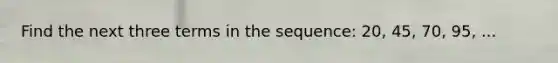 Find the next three terms in the sequence: 20, 45, 70, 95, ...