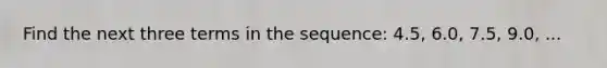 Find the next three terms in the sequence: 4.5, 6.0, 7.5, 9.0, ...