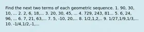 Find the next two terms of each geometric sequence. 1. 90, 30, 10, ... 2. 2, 6, 18,... 3. 20, 30, 45, ... 4. 729, 243, 81... 5. 6, 24, 96, ... 6. 7, 21, 63,... 7. 5, -10, 20,... 8. 1/2,1,2,.. 9. 1/27,1/9,1/3,... 10. -1/4,1/2,-1,...