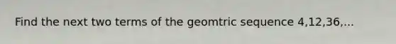 Find the next two terms of the geomtric sequence 4,12,36,...