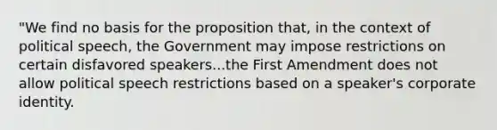 "We find no basis for the proposition that, in the context of political speech, the Government may impose restrictions on certain disfavored speakers...the First Amendment does not allow political speech restrictions based on a speaker's corporate identity.