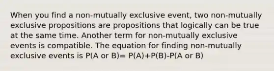 When you find a non-mutually exclusive event, two non-mutually exclusive propositions are propositions that logically can be true at the same time. Another term for non-mutually exclusive events is compatible. The equation for finding non-mutually exclusive events is P(A or B)= P(A)+P(B)-P(A or B)