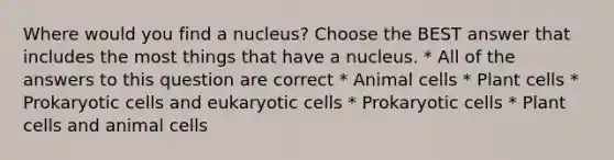 Where would you find a nucleus? Choose the BEST answer that includes the most things that have a nucleus. * All of the answers to this question are correct * Animal cells * Plant cells * Prokaryotic cells and eukaryotic cells * Prokaryotic cells * Plant cells and animal cells