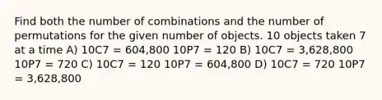 Find both the number of combinations and the number of permutations for the given number of objects. 10 objects taken 7 at a time A) 10C7 = 604,800 10P7 = 120 B) 10C7 = 3,628,800 10P7 = 720 C) 10C7 = 120 10P7 = 604,800 D) 10C7 = 720 10P7 = 3,628,800