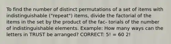 To find the number of distinct permutations of a set of items with indistinguishable ("repeat") items, divide the factorial of the items in the set by the product of the fac- torials of the number of indistinguishable elements. Example: How many ways can the letters in TRUST be arranged? CORRECT: 5! = 60 2!