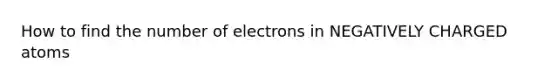 How to find the number of electrons in NEGATIVELY CHARGED atoms