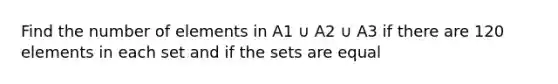 Find the number of elements in A1 ∪ A2 ∪ A3 if there are 120 elements in each set and if the sets are equal