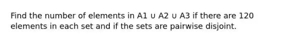 Find the number of elements in A1 ∪ A2 ∪ A3 if there are 120 elements in each set and if the sets are pairwise disjoint.